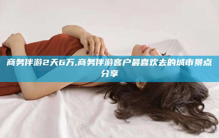 榆林商务伴游2天6万,商务伴游客户最喜欢去的城市景点分享