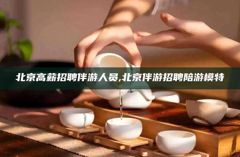 榆林北京高薪招聘伴游人员,北京伴游招聘陪游模特