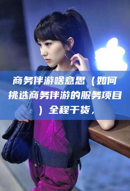 榆林商务伴游啥意思（如何挑选商务伴游的服务项目）全程干货，