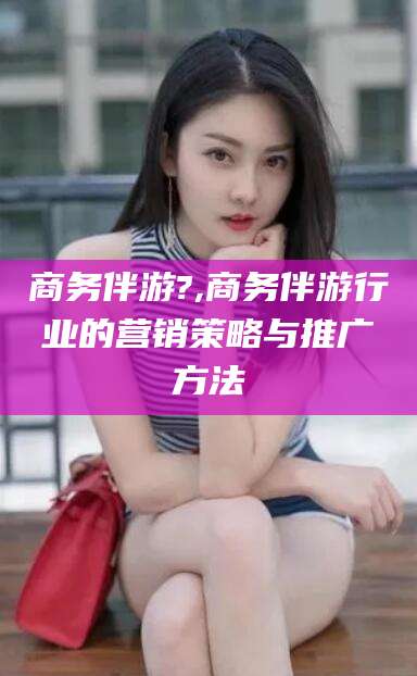 榆林商务伴游?,商务伴游行业的营销策略与推广方法